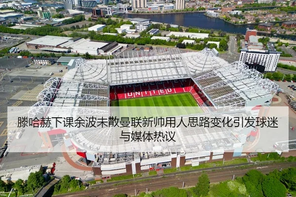 滕哈赫下课余波未散曼联新帅用人思路变化引发球迷与媒体热议