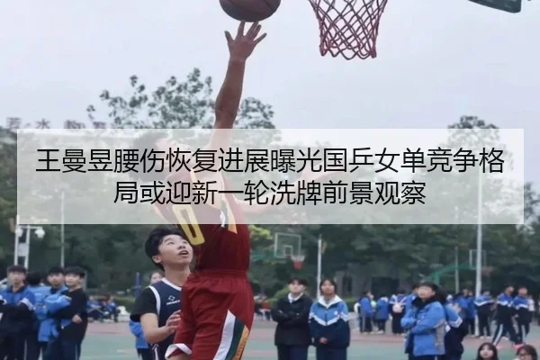 王曼昱腰伤恢复进展曝光国乒女单竞争格局或迎新一轮洗牌前景观察 - jiuyou sports