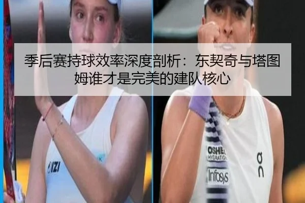 季后赛持球效率深度剖析：东契奇与塔图姆谁才是完美的建队核心